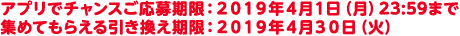 アプリでチャンスご応募期限:2019年4月1日(月)23:59まで集めてもらえる引き換え期限:2019年4月30日(火)