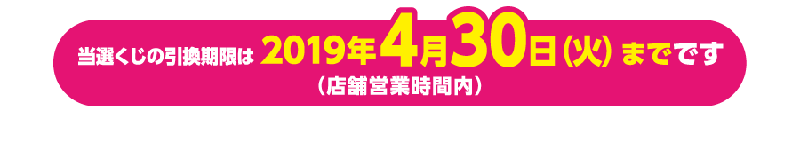 当選くじの引換期限は2019年4月30日(火)までです(店舗営業時間内)※5月1日(水)以降の引換は出来かねますのでご注意ください。