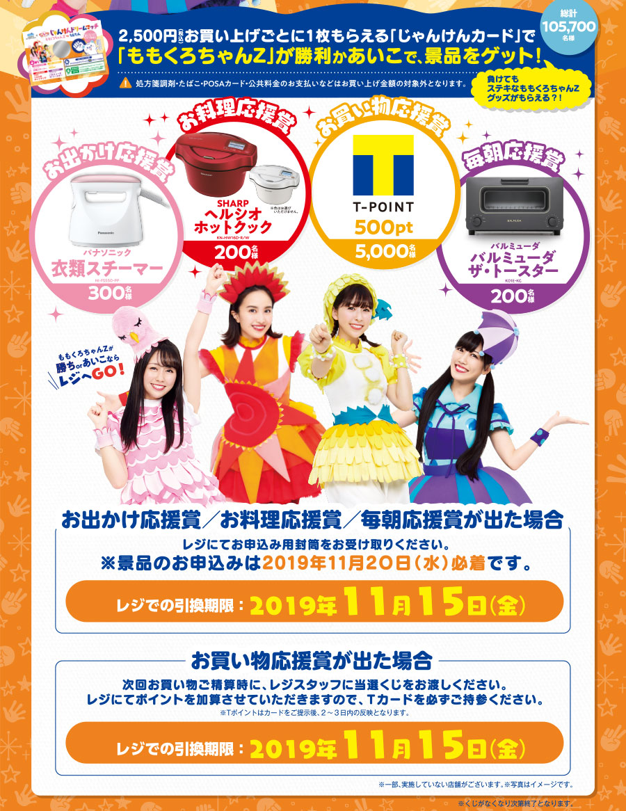2,500円(税込)お買い上げごとに1枚もらえる「じゃんけんカード」で「ももくろちゃんZ」が勝利かあいこで、景品をゲット!総計105,700名様 (注意)処方箋調剤・たばこ・POSAカード・公共料金のお支払いなどはお買い上げ金額の対象外となります。お出かけ応援賞 パナソニック衣類スチーマー(300名様) お料理応援賞 SHARPヘルシオホットクック(200名様) お買い物応援賞Tポイント500pt(5,000名様) 毎朝応援賞 バルミューダ バルミューダ ザ・トースター(200名様) 「お出かけ応援賞/お料理応援賞/毎朝応援賞が出た場合」レジにてお申込み用封筒をお受け取りください。※景品のお申込みは2019年11月20日(水)必着です。レジでの引換期限:2019年11月15日(金)「お買い物応援賞が出た場合」次回お買い物ご精算時に、レジスタッフに当選くじをお渡しください。レジにてポイントを加算させていただきますので、Tカードを必ずご持参ください。※Tポイントはカードをご提示後、2~3日内の反映となります。レジでの引換期限:2019年11月15日(金)※一部、実施していない店舗がございます。※写真はイメージです。※くじがなくなり次第終了となります。