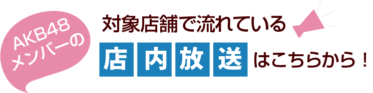 対象店舗で流れているAKB48メンバーの店内放送はこちらから！