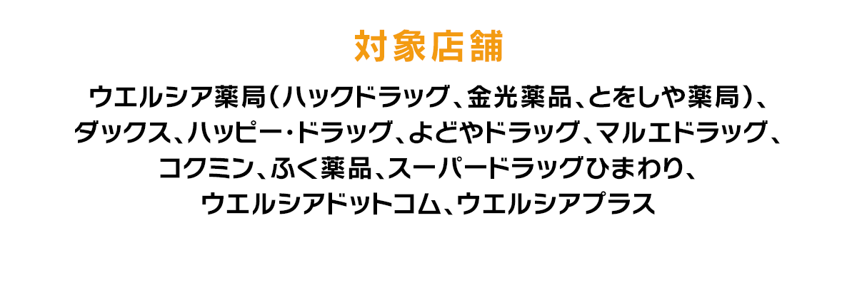 対象店舗 ウエルシア薬局（ハックドラッグ、金光薬品、とをしや薬局）、ダックス、ハッピー・ドラッグ、よどやドラッグ、マルエドラッグ、コクミン、ふく薬品、スーパードラッグひまわり、ウエルシアドットコム、ウエルシアプラス