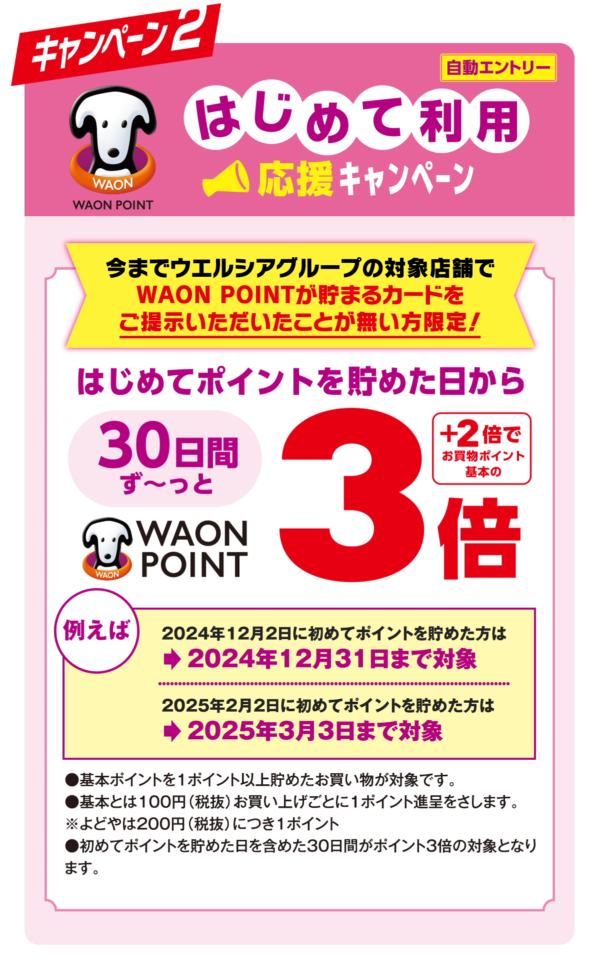 キャンペーン2 はじめて利用 応援キャンペーン 今までウエルシアグループの対象店舗でWAON POINTが貯まるカードをご提示いただいたことが無い方限定！はじめてポイントを貯めた日から30日間ず〜っとWAON POINT3倍