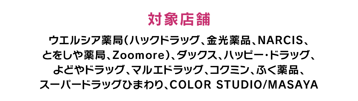 対象店舗 ウエルシア薬局（ハックドラッグ、金光薬品、NARCIS、とをしや薬局、Zoomore）、ダックス、ハッピー・ドラッグ、よどやドラッグ、マルエドラッグ、コクミン、ふく薬品、スーパードラッグひまわり、COLOR STUDIO/MASAYA