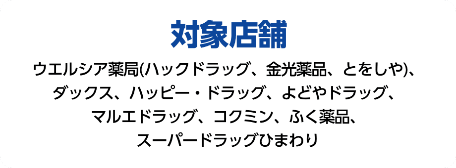 対象店舗 ウエルシア薬局(ハックドラッグ、金光薬品、とをしや)、ダックス、パッピードラッグ、よどやドラッグ、まる絵ドラッグ、コクミン、ふく薬品、スーパードラッグひまわり