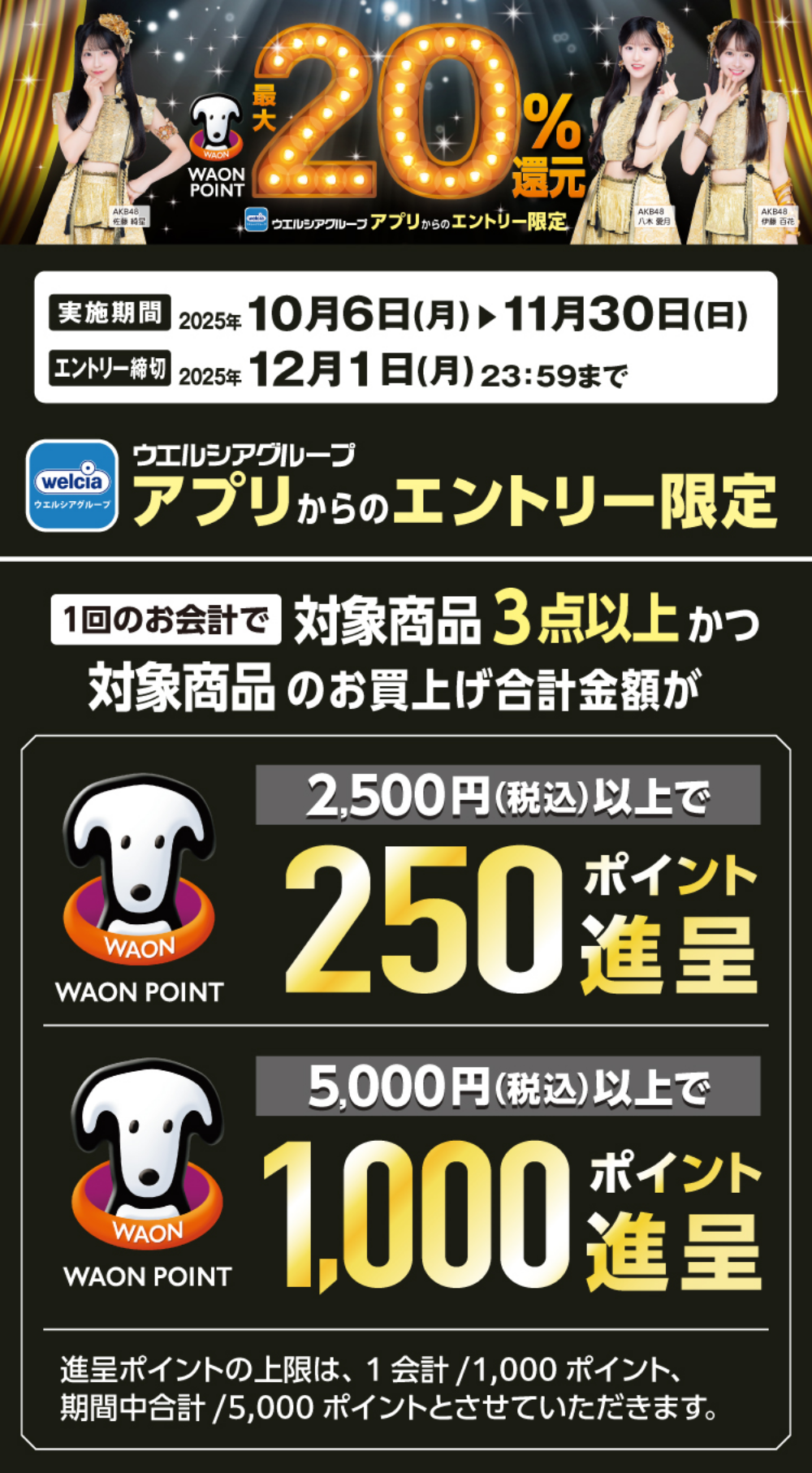 WAON POINT 最大20%還元 ウエルシアグループアプリからのエントリー限定 実践期間 2025年10月6日(月)〜11月30日(日) エントリー締切 2025年12月1日(月)23:59まで 1回のお会計で対象商品3点以上かつ対象商品のお買い上げ金額が 2,500円(税込)以上で250ポイント進呈 5,000円(税込)以上で1,000ポイント進呈