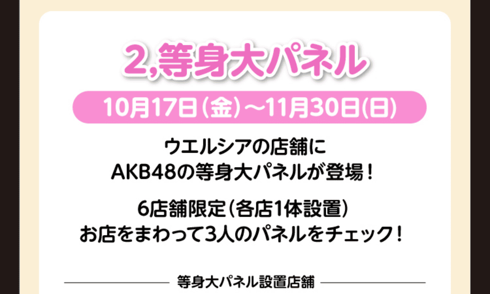 2.等身大パネル 10月17日(金)〜11月30日(日) ウエルシアの店舗にAKB48の等身大パネルが登場! 6店舗限定(各店1隊設置) お店をまわって3人のパネルをチェック!