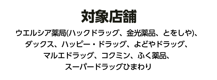 対象店舗 ウエルシア薬局(ハックドラッグ、金光薬品、とをしや)、ダックス、パッピー・ドラッグ、よどやドラッグ、マルエドラッグ、コクミン、ふく薬品、スーパードラッグひまわり