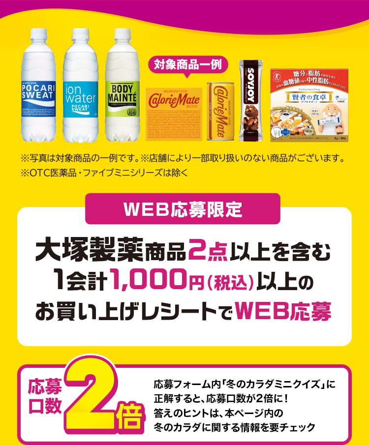 WEB応募限定 大塚製薬商品2点以上を含む1会計1,000円（税込）以上のお買い上げレシートでWEB応募 応募口数2倍 応募フォーム内「冬のカラダミニクイズ」に正解すると、応募口数を2倍に！答えのヒントは、本ページ内の冬のカラダに関する情報を要チェック