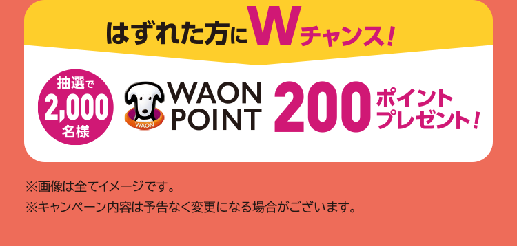 はずれた方にWチャンス！抽選で2,000名様 WAON POINT200ポイントプレゼント！※画像は全てイメージです。※キャンペーン内容は予告なく変更になる場合がございます。