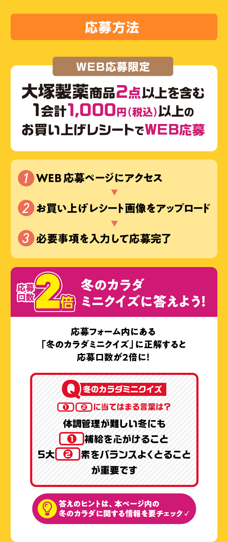 応募方法 WEB応募限定 大塚製薬商品2点以上を含む1会計1,000円（税込）以上のお買い上げレシートでWEB応募 1 WEB応募ページにアクセス 2 お買い上げレシート画像をアップロード 3 必要事項を入力して応募完了 応募口数2倍 冬のカラダミニクイズに答えよう！ 応募フォーム内にある「冬のカラダミニクイズ」に正解すると応募口数を２倍に！ 答えのヒントは、本ページ内の冬のカラダに関する情報を要チェック✓