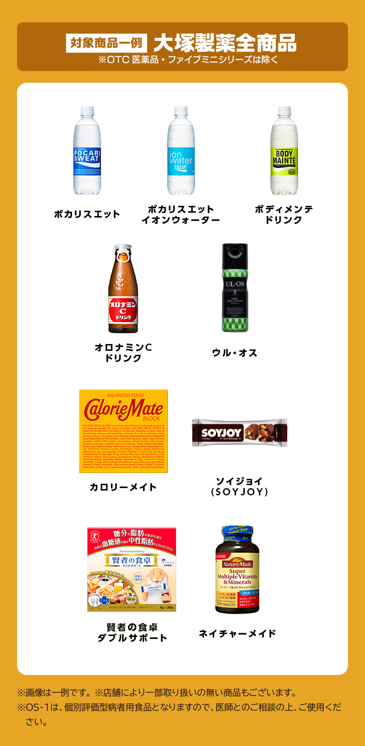 対象商品一例 大塚製薬全商品 ※OTC医薬品・ファイブミニシリーズは除く ※画像は一例です。 ※店舗により一部取り扱いの無い商品もございます。※OS-1は、個別評価型病者用食品となりますので、医師とのご相談の上、ご使用ください。