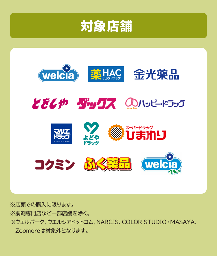 対象店舗 ※店頭での購入に限ります。※調剤専門店など一部店舗を除く。※ウェルパーク、ウエルシアドットコム、NARCIS、COLOR STUDIO・MASAYA、Zoomoreは対象外となります。