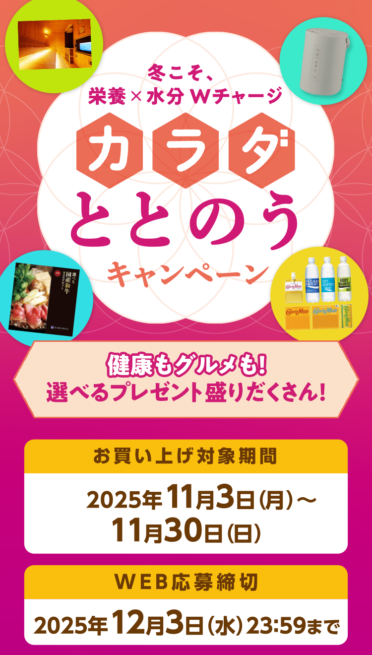 冬こそ、栄養×水分Wチャージ カラダととのうキャンペーン 健康もグルメも！選べるプレゼント盛りだくさん！ お買い上げ対象期間 2025年11月3日（月）〜11月30日（日） WEB応募締切 2025年12月3日（水）23:59まで