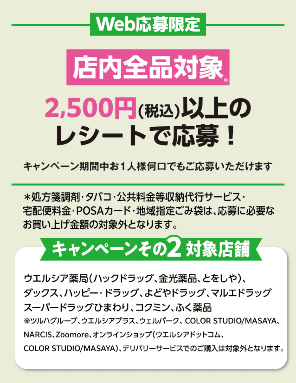 Web応募限定 店内全品対象 2,500円(税込)以上のレシートで応募！ キャンペーンその2対象店舗：ウエルシア薬局(ハックドラッグ、金光薬品、とをしや)、ダックス、パッピー・ドラッグ、よどやドラッグ、マルエドラッグ、スーパードラッグひまわり、コクミン、ふく薬品 ※ツルハグループ、ウエルシアプラス、ウエルパーク、NARCIS、Zoomore、オンラインショップ(ウエルシアドットコム、COLOR STUDIO・MASAYA)、デリバリーサービスでのご購入は対象外となります。