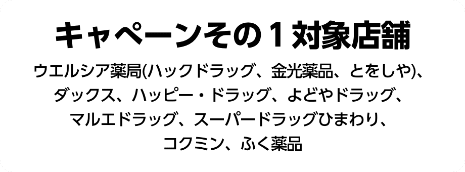 キャンペーンその1対象店舗：ウエルシア薬局(ハックドラッグ、金光薬品、とをしや)、ダックス、パッピー・ドラッグ、よどやドラッグ、マルエドラッグ、スーパードラッグひまわり、コクミン、ふく薬品