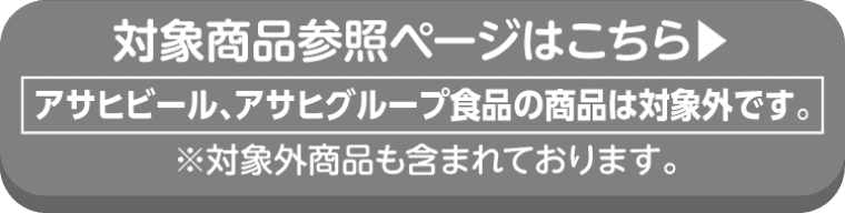 asahiの対象商品参照ページはこちら アサヒビール、アサヒグループ食品の商品は対象外です。