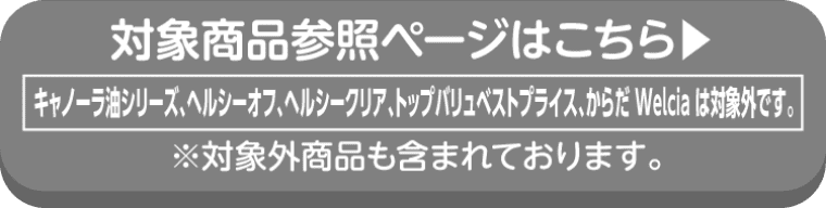 NISSHIN oillioの対象商品参照ページはこちら キャノーラ油シリーズ、ヘルシーオフ、ヘルシークリア、トップバリュベストプライス、からだ Welciaは対象外です。