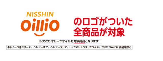 NISSHIN oillioのロゴがついた全商品が対象 BOSCO オリーブオイルも対象商品となります キャノーラ油シリーズ、ヘルシーオフ、ヘルシークリア、トップバリュベストプライス、からだ Welcia商品を除く