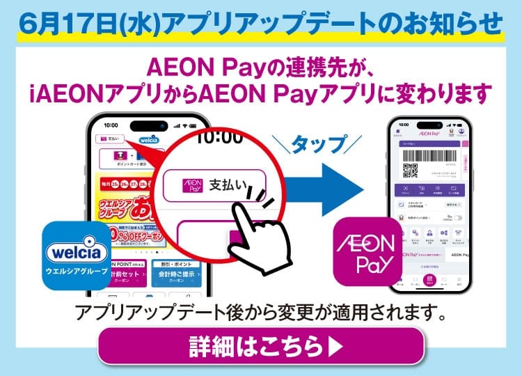 ウエルシアアプリからのお知らせ AEON Payの連携先が、iAEONアプリからAEON Payアプリに変わりました 詳細はこちら