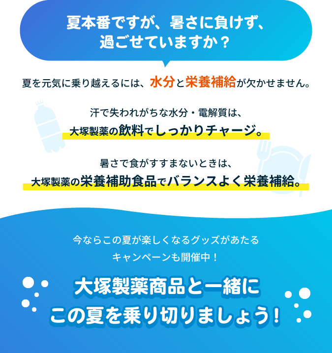 夏本番ですが、暑さに負けず、過ごせていますか?夏を元気に乗り越えるには、水分と栄養補給が欠かせません。汗で失われがちな水分・電解質は、大塚製薬の飲料でしっかりチャージ。暑さで食がすすまないときは、大塚製薬の栄養補助食品でバランスよく栄養補給。今ならこの夏が楽しくなるグッズがあたるキャンペーンも開催中!大塚製薬商品と一緒にこの夏を乗り切りましょう!