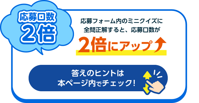 応募口数2倍 応募フォーム内のミニクイズに正解すると、応募口数が2倍にアップ 答えのヒントは本ページ内でチェック!