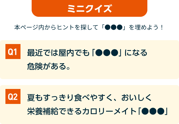 ミニクイズ 本ページ内からヒントを探して「●●●」を埋めよう! Q1.最近では屋内でも「●●●」になる危険がある。 Q2.夏もすっきり食べやすく、おいしく栄養補給できるカロリーメイト「●●●」