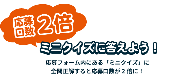 応募口数2倍 ミニクイズに答えよう!応募フォーム内にある「ミニクイズ」に正解すると応募口数が2倍に!