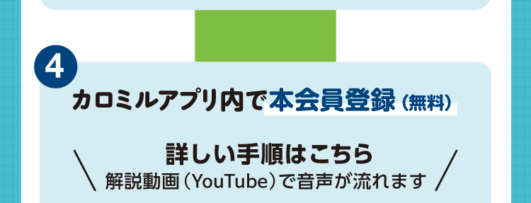 モニター参加方法4 カロミルアプリ内で本会員登録（無料）。詳しい手順は解説動画（YouTube）でご覧いただけます