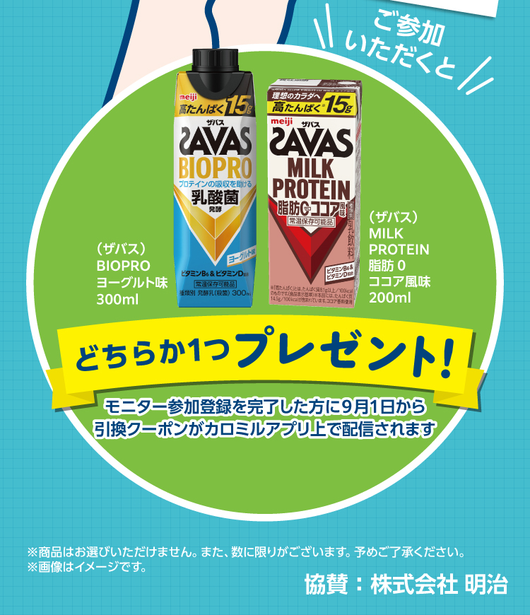 モニター参加登録を完了した方に、ザバス BIOPRO ヨーグルト味 300ml または MILK PROTEIN 脂肪0 ココア風味 200ml のどちらか1つをプレゼント