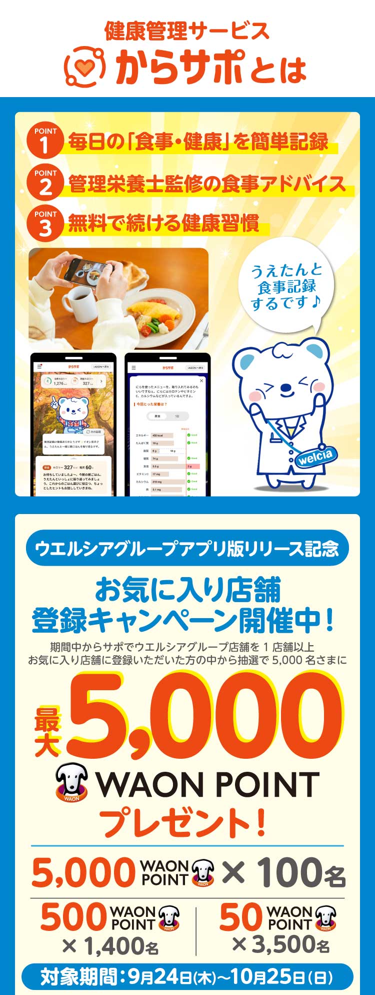 健康管理サービス「からサポ」とは。POINT1 毎日の「食事・健康」を簡単記録。POINT2 コンシェルジュがあなたに合ったアドバイス。POINT3 利用料無料。ウエルシアグループアプリ版リリース記念 お気に入り店舗登録キャンペーン開催中。抽選で5,000名さまに最大5,000WAON POINTプレゼント。対象期間 9月14日(月)〜10月12日(月)