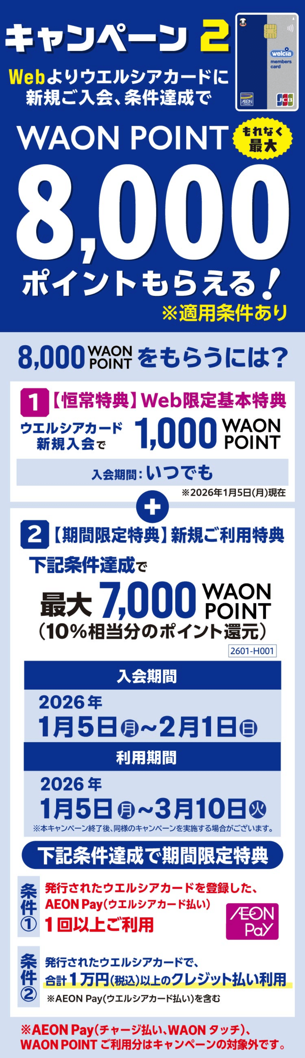 キャンペーン2 Webよりウエルシアカードに新規ご入会、条件達成でWAON POINT もれなく最大 8,000ポイントもらえる! ※適用条件あり 8,000WAON POINTをもらうには？ 1 【恒常特典】Web限定基本特典 ウエルシアカード新規入会で1,000WAON POINT 2 【期間限定特典】新規ご利用特典 下記条件達成で最大7,000WAON POINT(10%相当分のポイント還元)