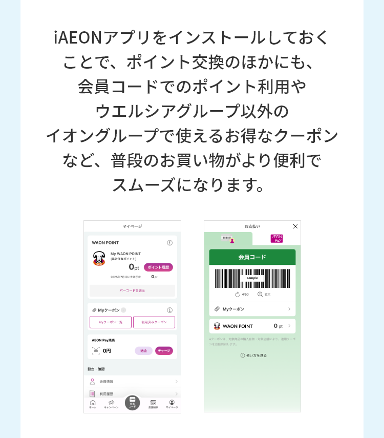 iAEONアプリをインストールしておくことで、ポイント交換のほかにも、会員コードでのポイント利用やウエルシアグループ以外のイオングループで使えるお特なクーポンなど、普段のお買い物がより便利でスムーズになります。